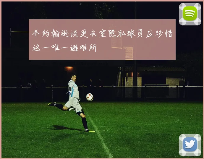 乔约翰逊谈更衣室隐私球员应珍惜这一唯一避难所
