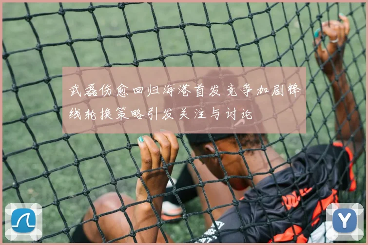 武磊伤愈回归海港首发竞争加剧锋线轮换策略引发关注与讨论