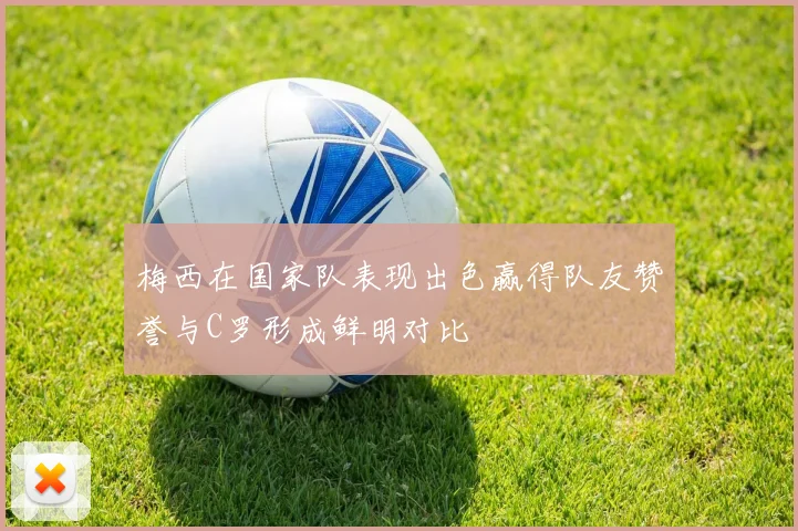 梅西在国家队表现出色赢得队友赞誉与C罗形成鲜明对比