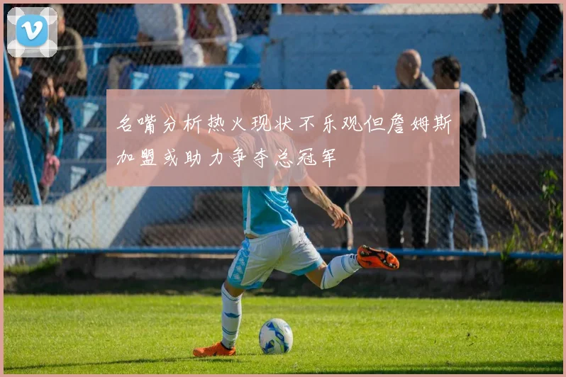 名嘴分析热火现状不乐观但詹姆斯加盟或助力争夺总冠军