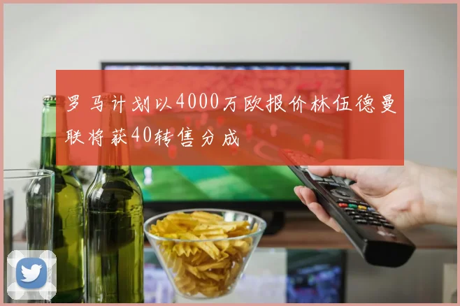 罗马计划以4000万欧报价林伍德曼联将获40转售分成