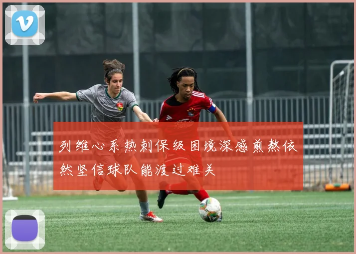 列维心系热刺保级困境深感煎熬依然坚信球队能渡过难关