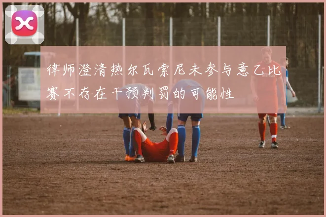 律师澄清热尔瓦索尼未参与意乙比赛不存在干预判罚的可能性