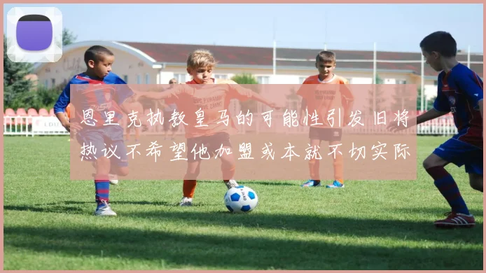 恩里克执教皇马的可能性引发旧将热议不希望他加盟或本就不切实际