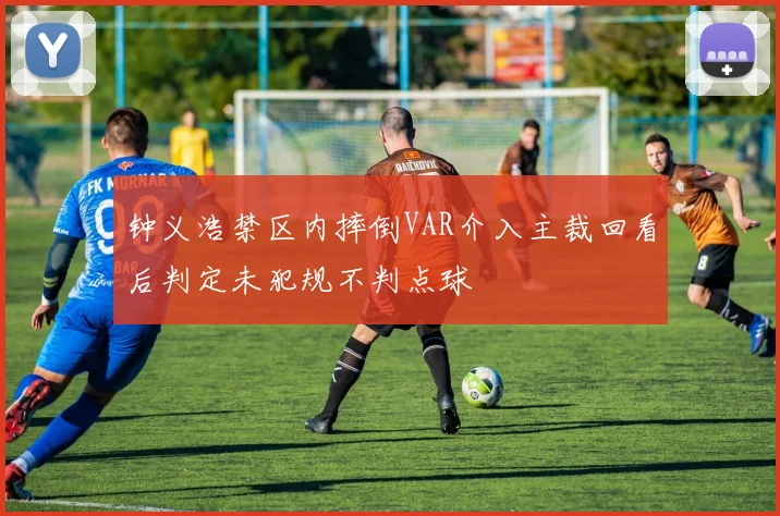 钟义浩禁区内摔倒VAR介入主裁回看后判定未犯规不判点球
