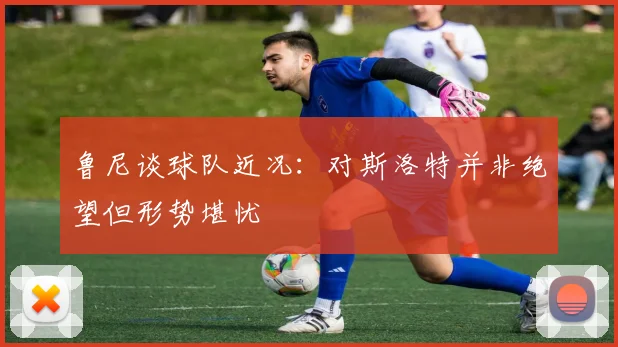 鲁尼谈球队近况：对斯洛特并非绝望但形势堪忧