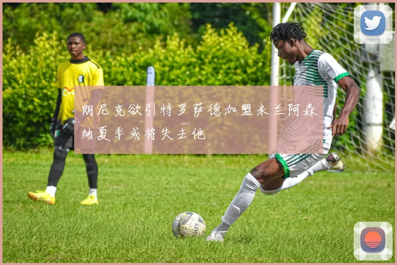 朗尼克欲引特罗萨德加盟米兰阿森纳夏季或将失去他