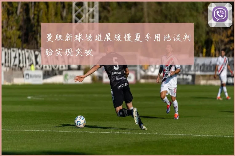 曼联新球场进展缓慢夏季用地谈判盼实现突破