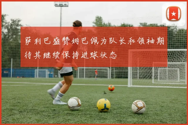 萨利巴盛赞姆巴佩为队长和领袖期待其继续保持进球状态