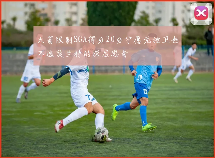 火箭限制SGA得分20分宁愿无控卫也不选莫兰特的深层思考