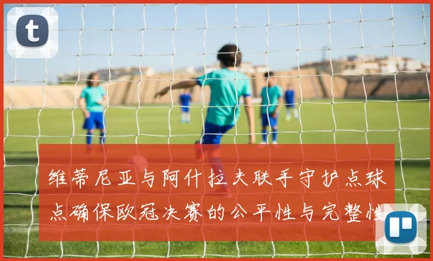 维蒂尼亚与阿什拉夫联手守护点球点确保欧冠决赛的公平性与完整性