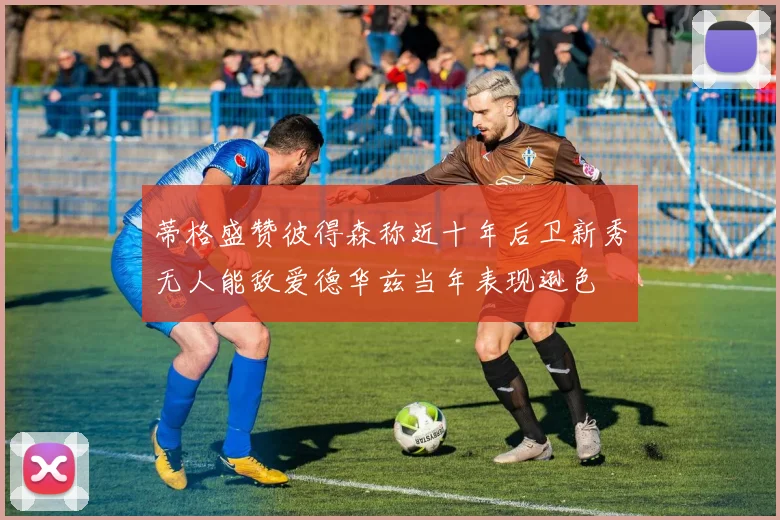 蒂格盛赞彼得森称近十年后卫新秀无人能敌爱德华兹当年表现逊色