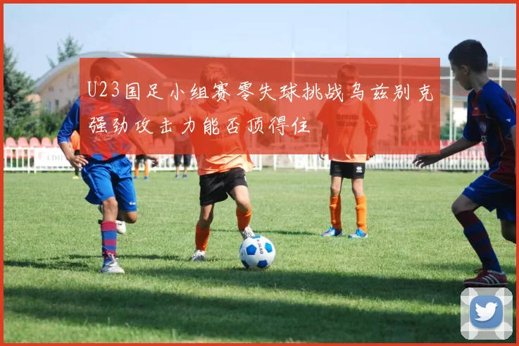 U23国足小组赛零失球挑战乌兹别克强劲攻击力能否顶得住