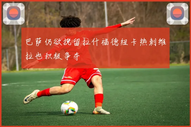 巴萨仍欲挽留拉什福德纽卡热刺维拉也积极争夺