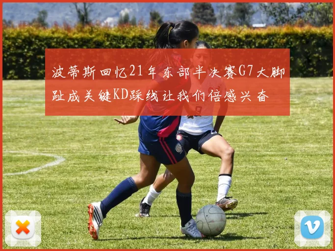 波蒂斯回忆21年东部半决赛G7大脚趾成关键KD踩线让我们倍感兴奋
